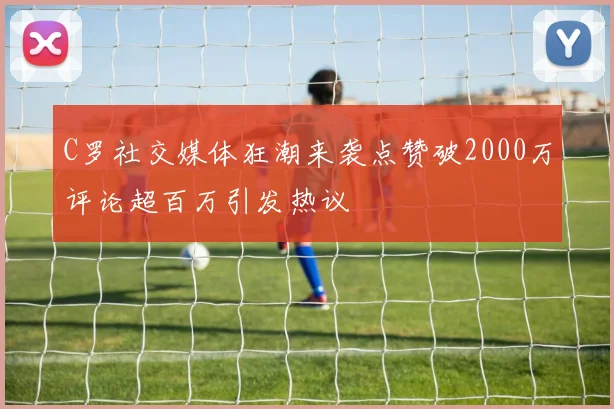 C罗社交媒体狂潮来袭点赞破2000万评论超百万引发热议