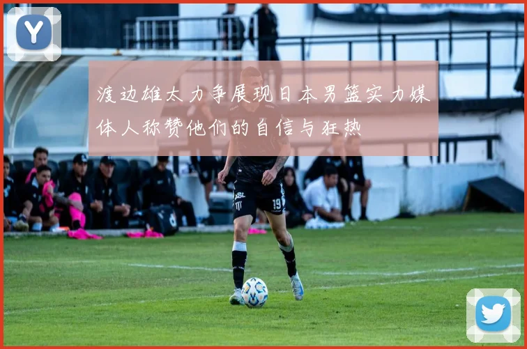 渡边雄太力争展现日本男篮实力媒体人称赞他们的自信与狂热