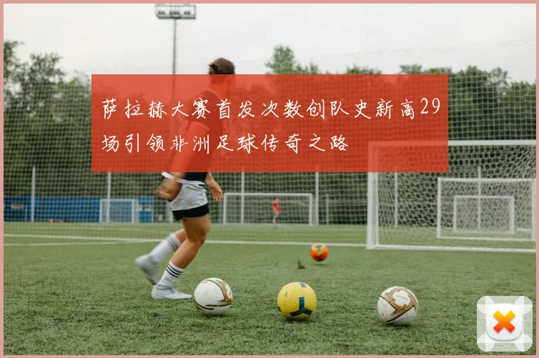 萨拉赫大赛首发次数创队史新高29场引领非洲足球传奇之路