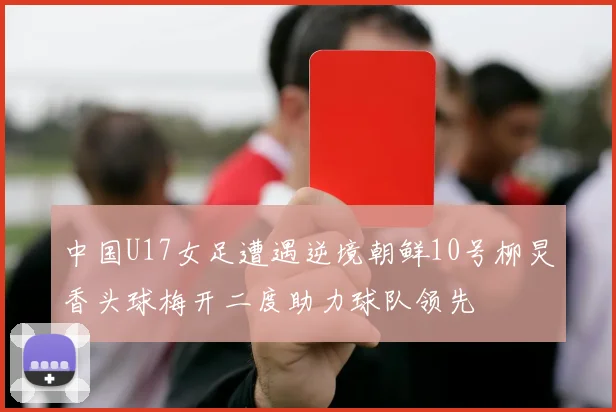 中国U17女足遭遇逆境朝鲜10号柳炅香头球梅开二度助力球队领先