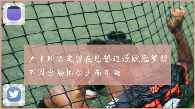 卢卡斯坚定留在巴黎追逐欧冠梦想不因出场机会少而不满