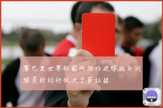 赛巴里世界杯前两场均进球成非洲球员新标杆仅次于萨拉赫