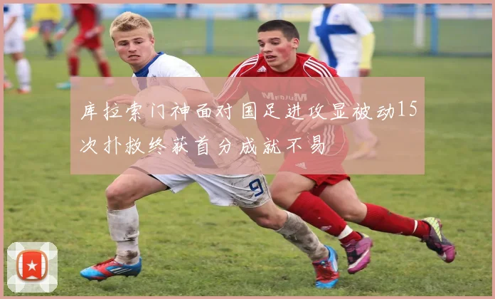 库拉索门神面对国足进攻显被动15次扑救终获首分成就不易