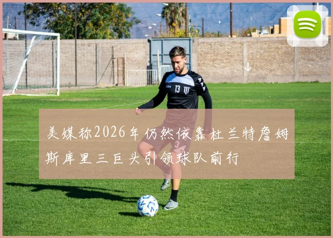 美媒称2026年仍然依靠杜兰特詹姆斯库里三巨头引领球队前行