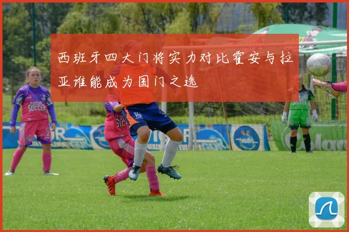西班牙四大门将实力对比霍安与拉亚谁能成为国门之选