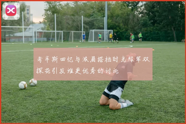 考辛斯回忆与浓眉搭档时光绿军双探花引发谁更优秀的讨论
