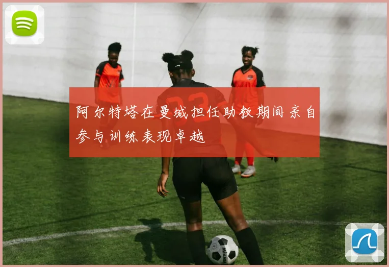 阿尔特塔在曼城担任助教期间亲自参与训练表现卓越