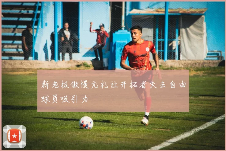 新老板傲慢无礼让开拓者失去自由球员吸引力