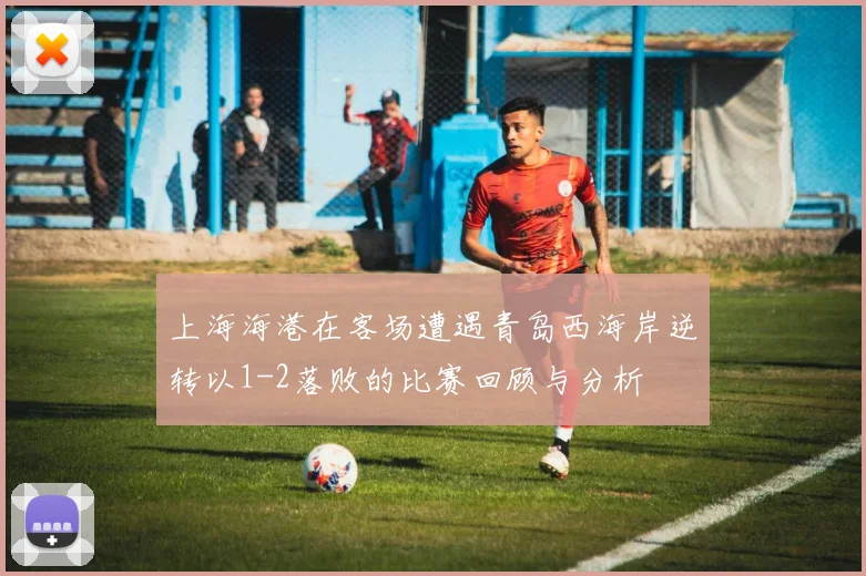 上海海港在客场遭遇青岛西海岸逆转以1-2落败的比赛回顾与分析