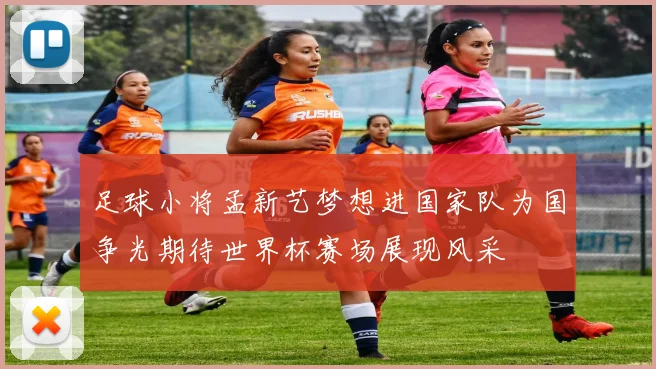足球小将孟新艺梦想进国家队为国争光期待世界杯赛场展现风采