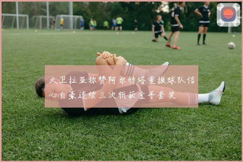 大卫拉亚称赞阿尔特塔重振球队信心自豪连续三次斩获金手套奖