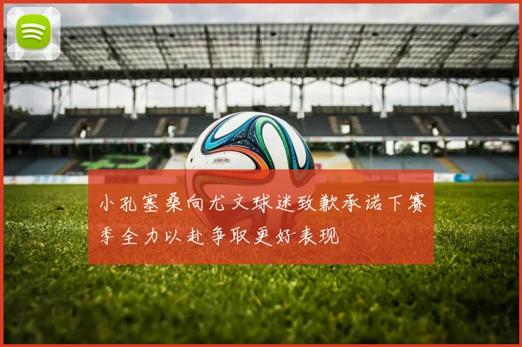 小孔塞桑向尤文球迷致歉承诺下赛季全力以赴争取更好表现