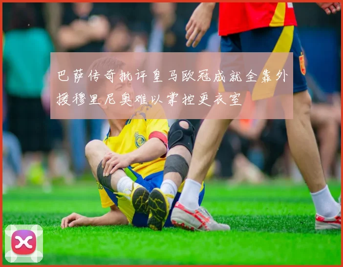 巴萨传奇批评皇马欧冠成就全靠外援穆里尼奥难以掌控更衣室
