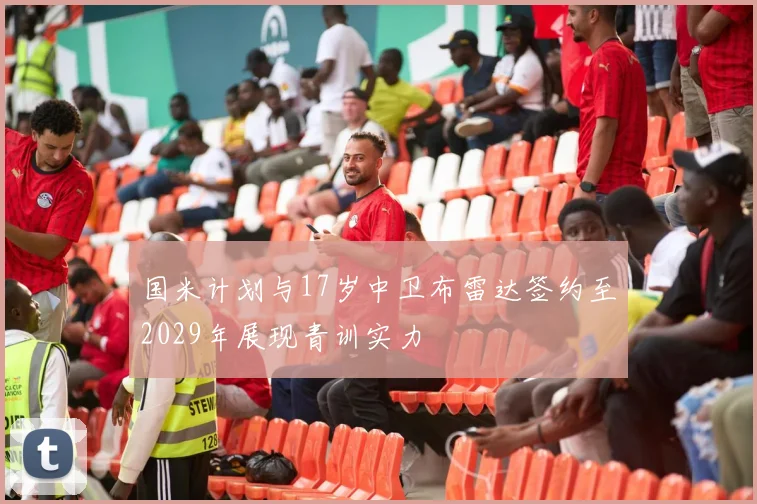 国米计划与17岁中卫布雷达签约至2029年展现青训实力