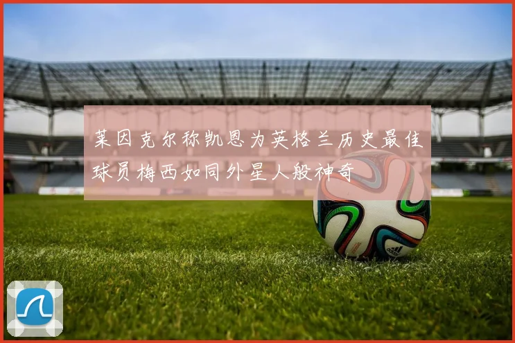莱因克尔称凯恩为英格兰历史最佳球员梅西如同外星人般神奇