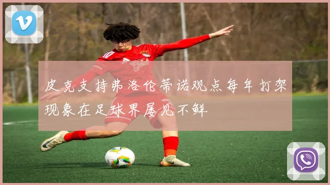 皮克支持弗洛伦蒂诺观点每年打架现象在足球界屡见不鲜