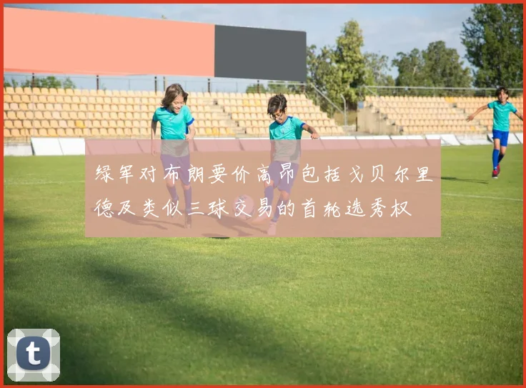 绿军对布朗要价高昂包括戈贝尔里德及类似三球交易的首轮选秀权