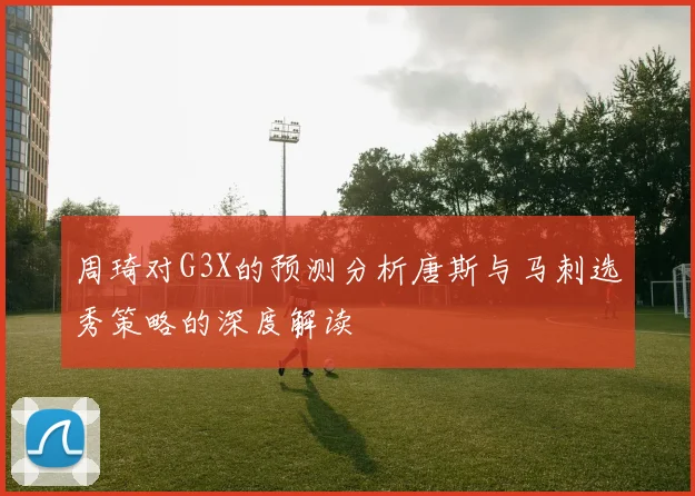 周琦对G3X的预测分析唐斯与马刺选秀策略的深度解读