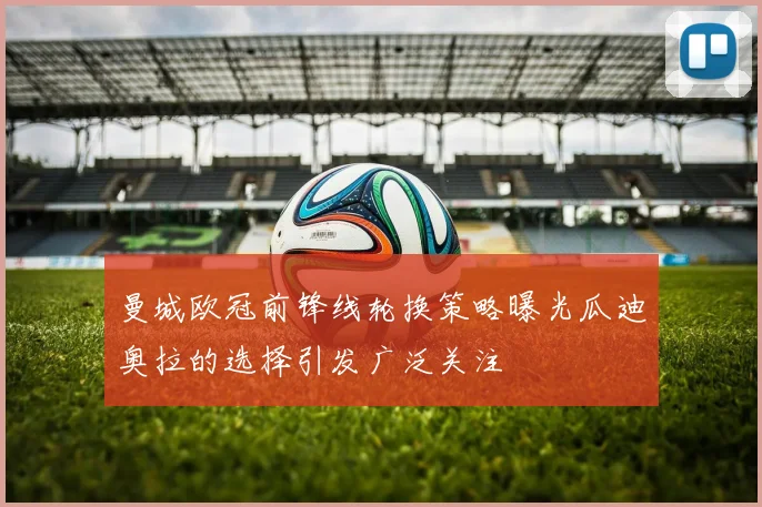 曼城欧冠前锋线轮换策略曝光瓜迪奥拉的选择引发广泛关注