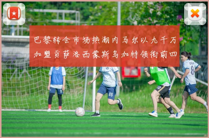 巴黎转会市场热潮内马尔以九千万加盟贡萨洛西蒙斯乌加特领衔前四