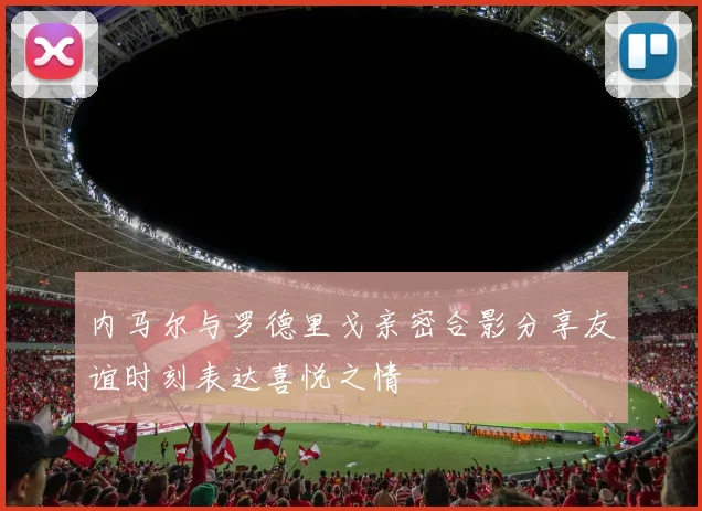 内马尔与罗德里戈亲密合影分享友谊时刻表达喜悦之情