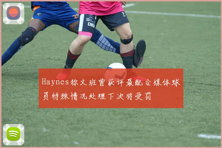 Haynes称文班曾获评最配合媒体球员特殊情况处理下次将受罚