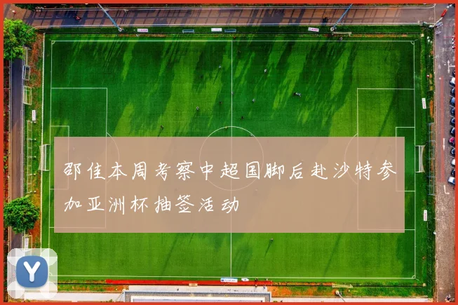 邵佳本周考察中超国脚后赴沙特参加亚洲杯抽签活动
