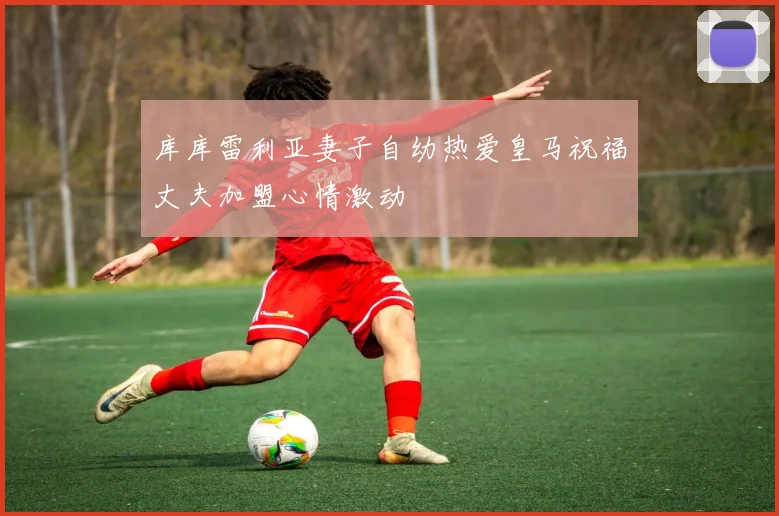库库雷利亚妻子自幼热爱皇马祝福丈夫加盟心情激动
