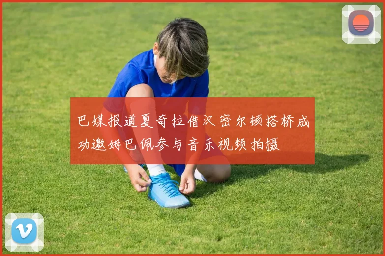 巴媒报道夏奇拉借汉密尔顿搭桥成功邀姆巴佩参与音乐视频拍摄
