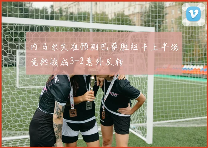 内马尔失准预测巴萨胜纽卡上半场竟然战成3-2意外反转