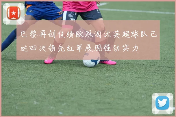 巴黎再创佳绩欧冠淘汰英超球队已达四次领先红军展现强劲实力