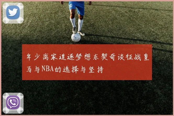 年少离家追逐梦想东契奇谈征战皇马与NBA的选择与坚持