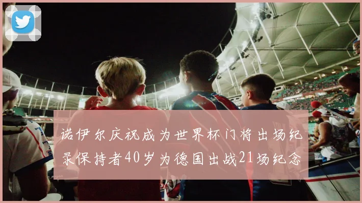 诺伊尔庆祝成为世界杯门将出场纪录保持者40岁为德国出战21场纪念照曝光