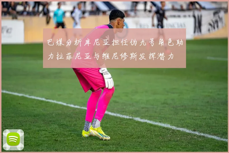 巴媒分析库尼亚担任伪九号角色助力拉菲尼亚与维尼修斯发挥潜力