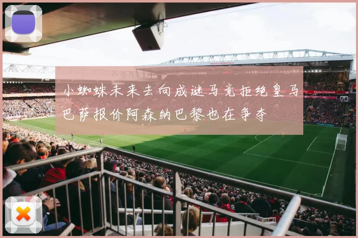 小蜘蛛未来去向成谜马竞拒绝皇马巴萨报价阿森纳巴黎也在争夺