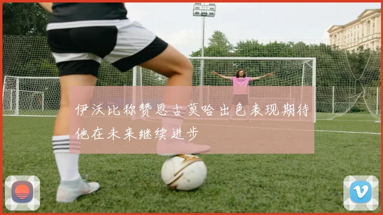 伊沃比称赞恩古莫哈出色表现期待他在未来继续进步