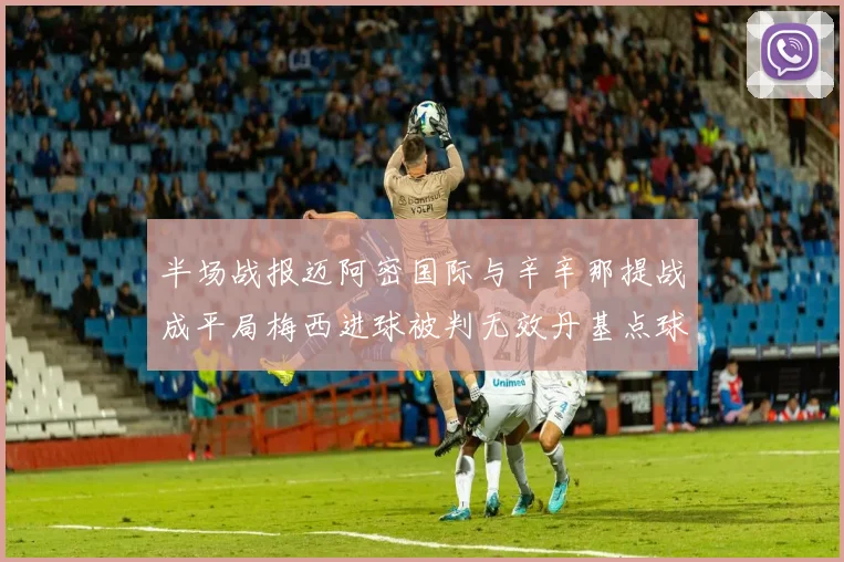 半场战报迈阿密国际与辛辛那提战成平局梅西进球被判无效丹基点球扳平比分