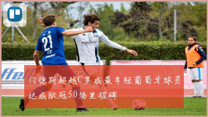 门德斯超越C罗成最年轻葡萄牙球员达成欧冠50场里程碑