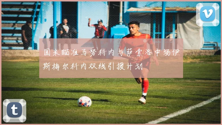 国米瞄准马努科内与萨索洛中场伊斯梅尔科内双线引援计划
