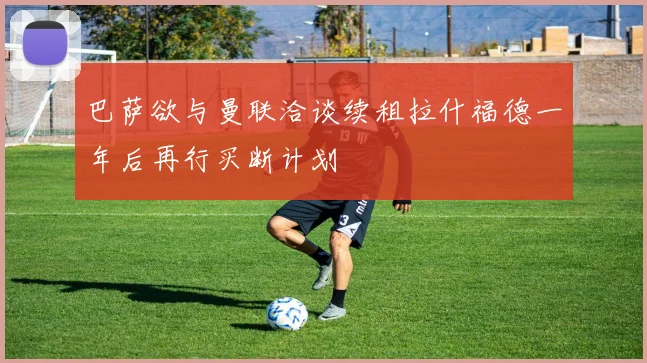 巴萨欲与曼联洽谈续租拉什福德一年后再行买断计划