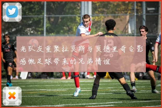 老队友重聚拉莫斯与莫德里奇合影感慨足球带来的兄弟情谊