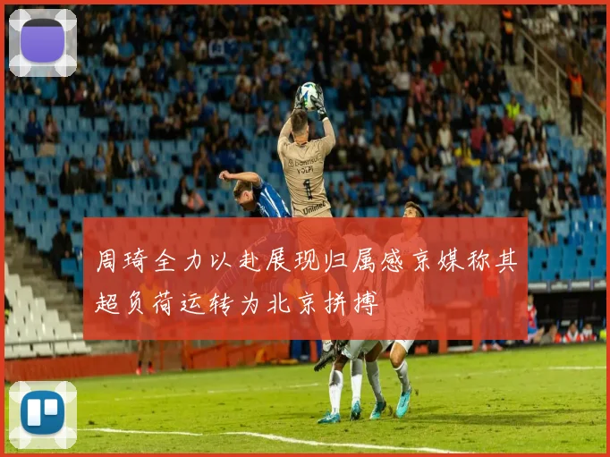 周琦全力以赴展现归属感京媒称其超负荷运转为北京拼搏